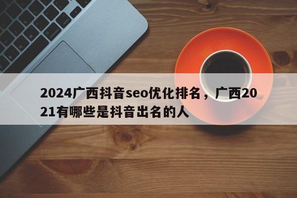 2024广西抖音seo优化排名，广西2021有哪些是抖音出名的人