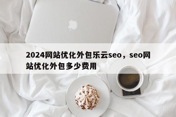 2024网站优化外包乐云seo，seo网站优化外包多少费用