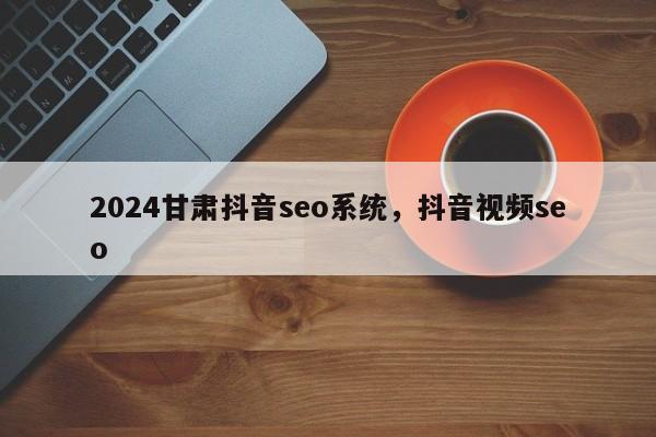 2024甘肃抖音seo系统，抖音视频seo