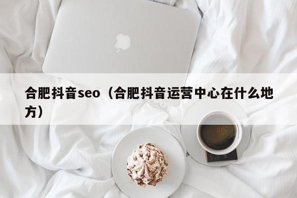 合肥抖音seo（合肥抖音运营中心在什么地方）