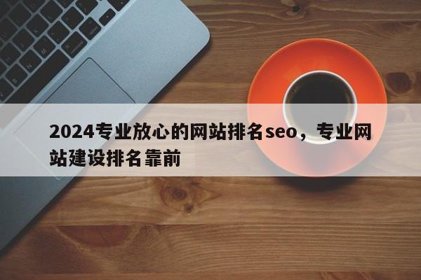 2024专业放心的网站排名seo，专业网站建设排名靠前