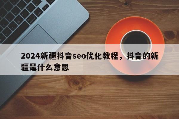 2024新疆抖音seo优化教程，抖音的新疆是什么意思