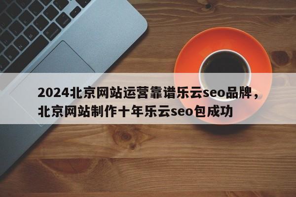 2024北京网站运营靠谱乐云seo品牌，北京网站制作十年乐云seo包成功