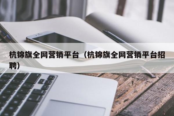 杭锦旗全网营销平台（杭锦旗全网营销平台招聘）