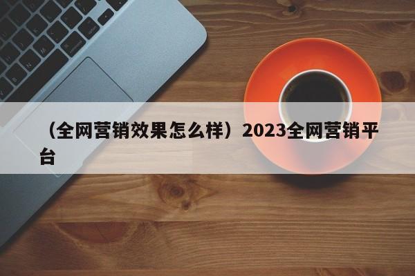 （全网营销效果怎么样）2023全网营销平台