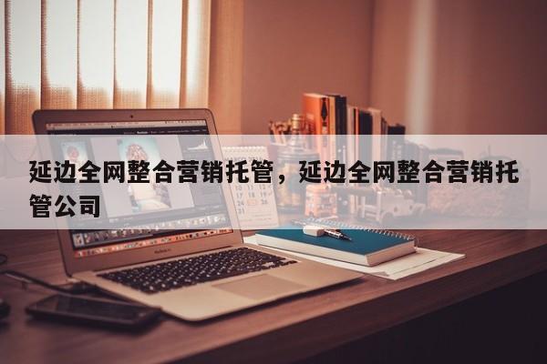 延边全网整合营销托管，延边全网整合营销托管公司