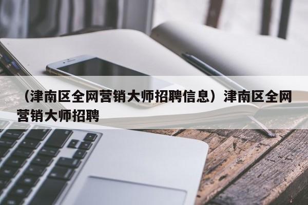 （津南区全网营销大师招聘信息）津南区全网营销大师招聘