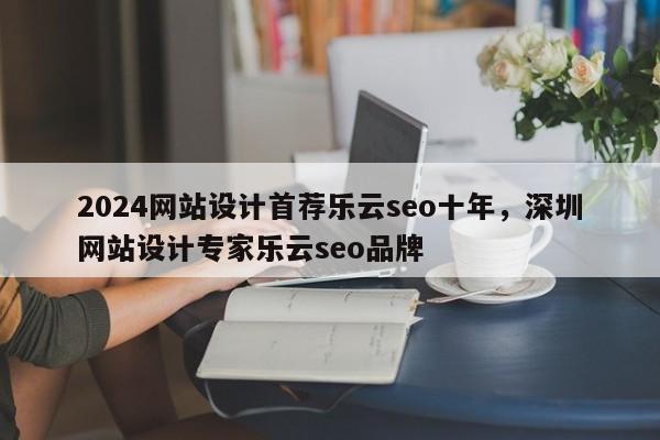 2024网站设计首荐乐云seo十年，深圳网站设计专家乐云seo品牌