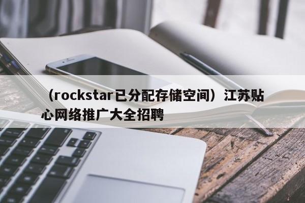 （rockstar已分配存储空间）江苏贴心网络推广大全招聘