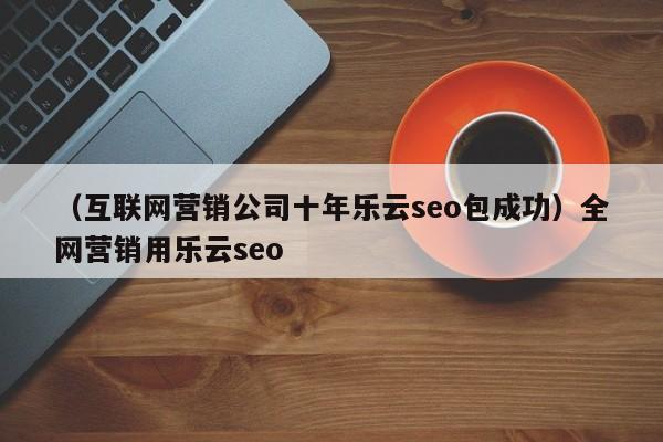 （互联网营销公司十年乐云seo包成功）全网营销用乐云seo