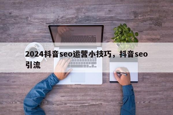 2024抖音seo运营小技巧，抖音seo引流