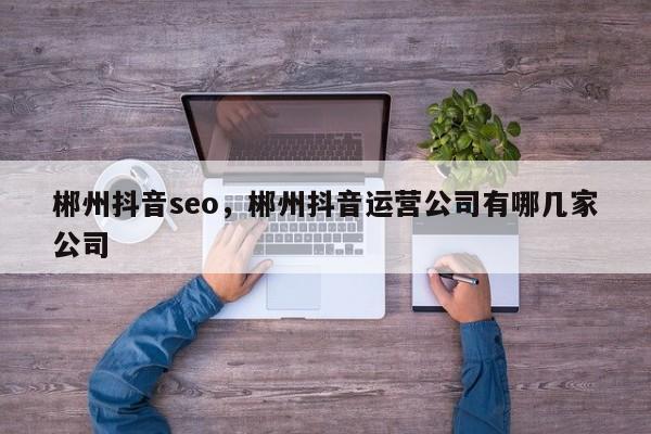 郴州抖音seo，郴州抖音运营公司有哪几家公司