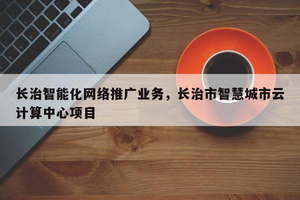 长治智能化网络推广业务，长治市智慧城市云计算中心项目