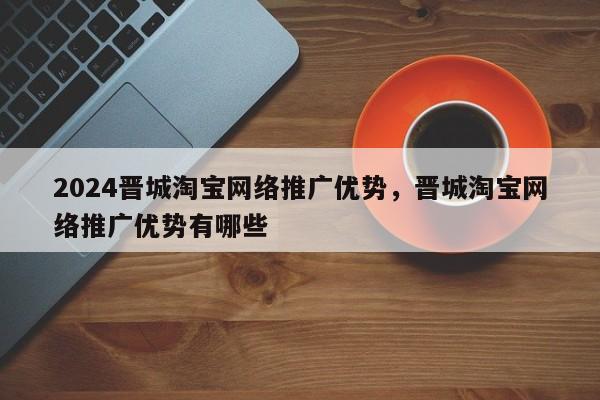 2024晋城淘宝网络推广优势，晋城淘宝网络推广优势有哪些