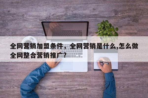 全网营销加盟条件，全网营销是什么,怎么做全网整合营销推广?