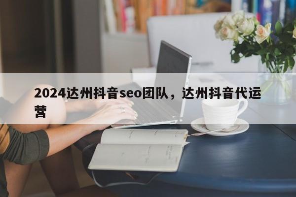 2024达州抖音seo团队，达州抖音代运营