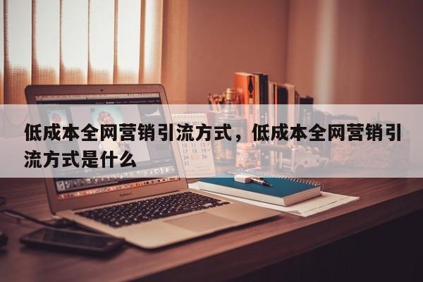 低成本全网营销引流方式，低成本全网营销引流方式是什么