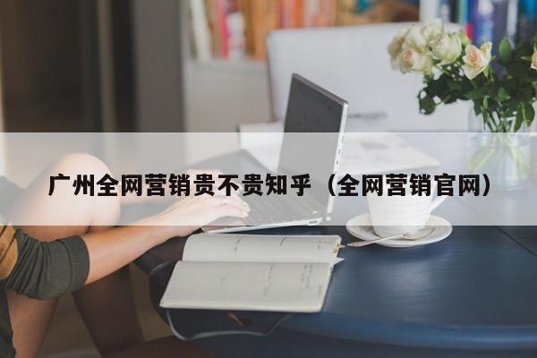 广州全网营销贵不贵知乎（全网营销官网）