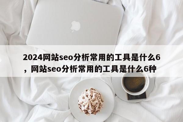 2024网站seo分析常用的工具是什么6，网站seo分析常用的工具是什么6种