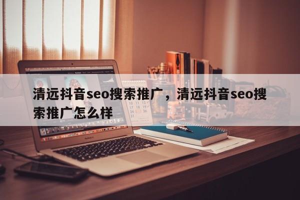 清远抖音seo搜索推广，清远抖音seo搜索推广怎么样