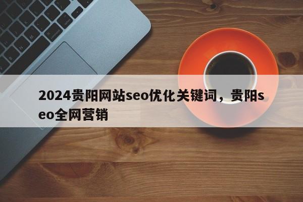 2024贵阳网站seo优化关键词，贵阳seo全网营销