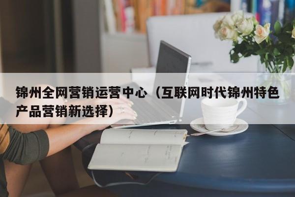 锦州全网营销运营中心（互联网时代锦州特色产品营销新选择）