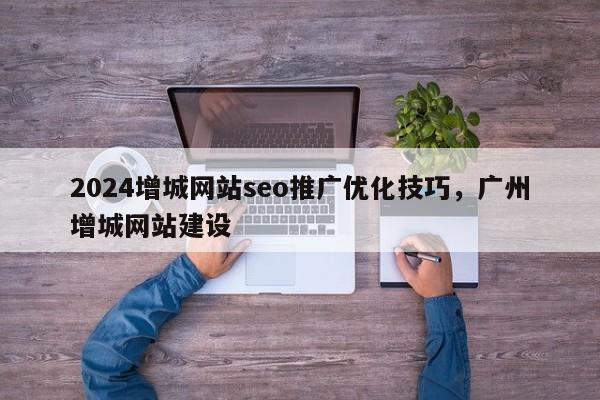 2024增城网站seo推广优化技巧，广州增城网站建设