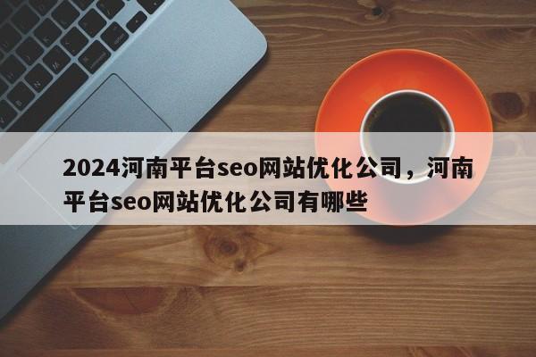 2024河南平台seo网站优化公司，河南平台seo网站优化公司有哪些