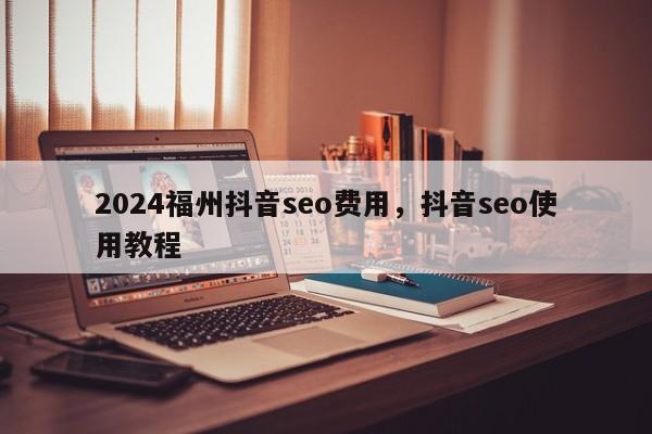 2024福州抖音seo费用，抖音seo使用教程