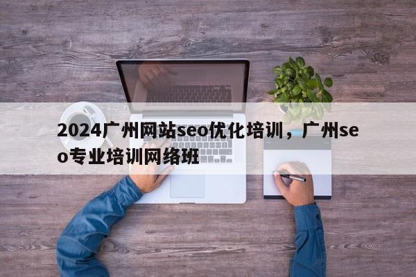 2024广州网站seo优化培训，广州seo专业培训网络班