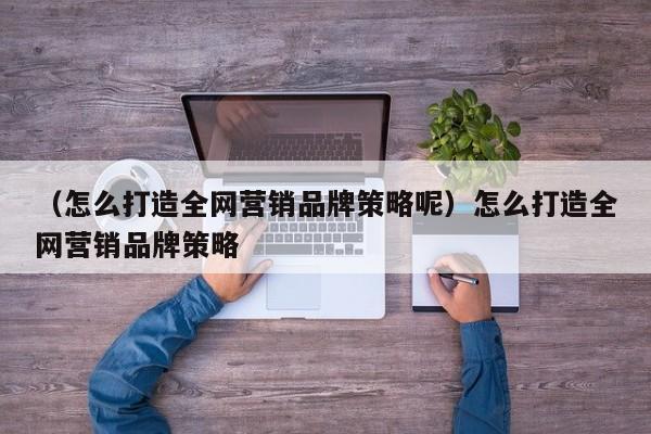 （怎么打造全网营销品牌策略呢）怎么打造全网营销品牌策略