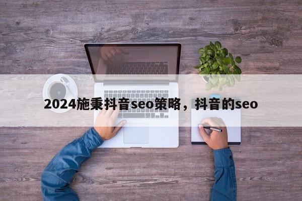 2024施秉抖音seo策略，抖音的seo