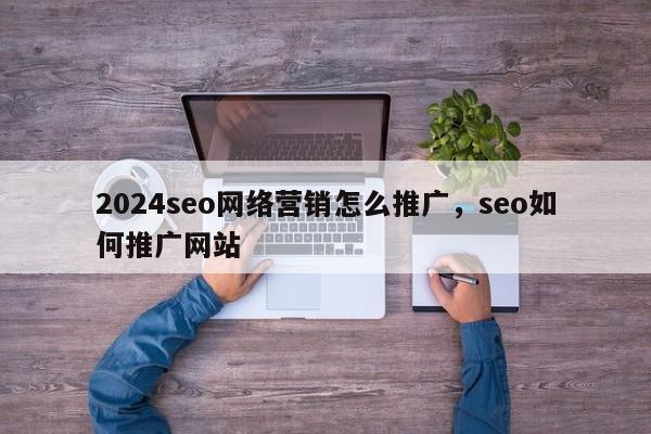 2024seo网络营销怎么推广，seo如何推广网站