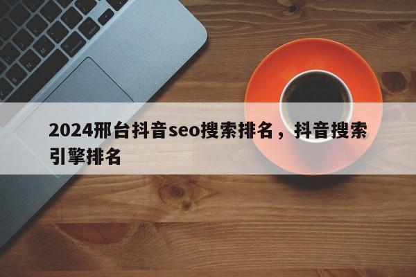 2024邢台抖音seo搜索排名，抖音搜索引擎排名