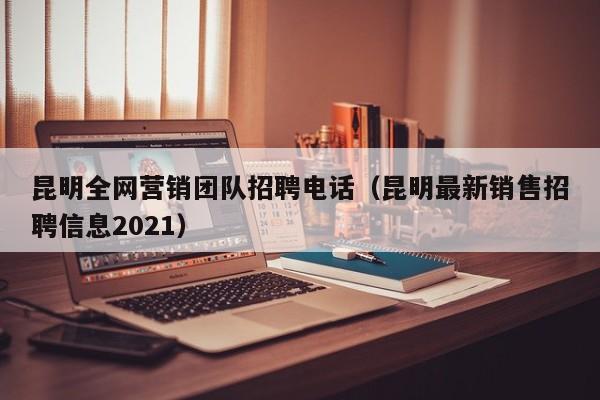 昆明全网营销团队招聘电话（昆明最新销售招聘信息2021）