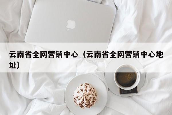 云南省全网营销中心（云南省全网营销中心地址）