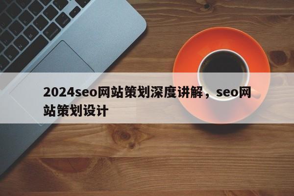 2024seo网站策划深度讲解，seo网站策划设计