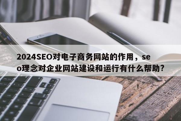 2024SEO对电子商务网站的作用，seo理念对企业网站建设和运行有什么帮助?