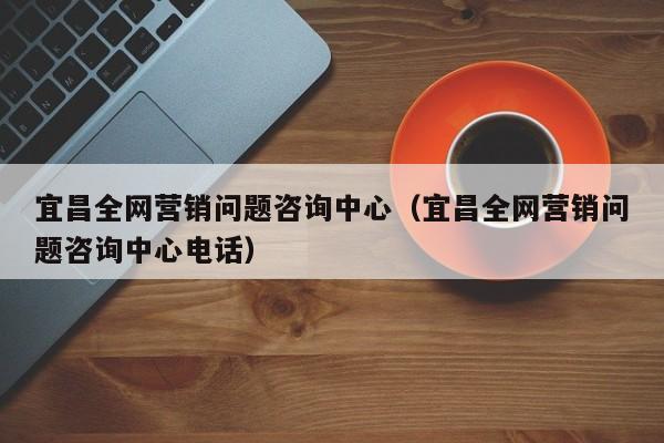 宜昌全网营销问题咨询中心（宜昌全网营销问题咨询中心电话）