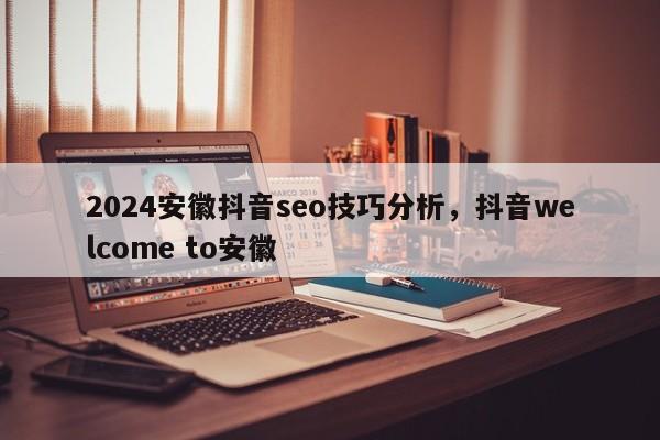 2024安徽抖音seo技巧分析，抖音welcome to安徽