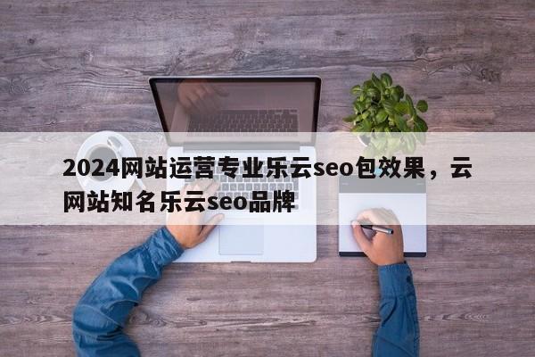 2024网站运营专业乐云seo包效果，云网站知名乐云seo品牌