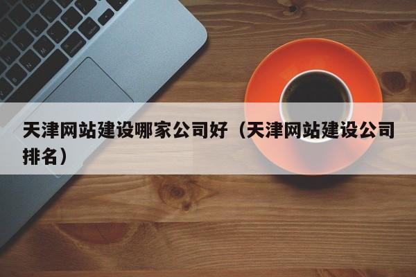 天津网站建设哪家公司好（天津网站建设公司排名）