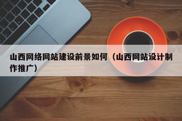 山西网络网站建设前景如何（山西网站设计制作推广）