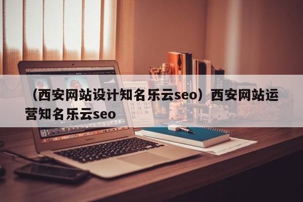 （西安网站设计知名乐云seo）西安网站运营知名乐云seo