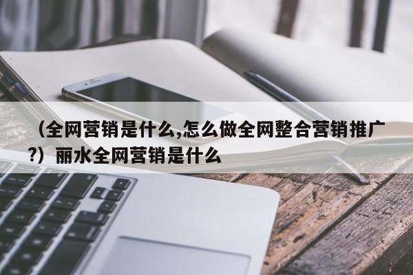 （全网营销是什么,怎么做全网整合营销推广?）丽水全网营销是什么