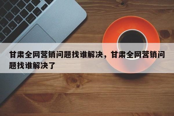 甘肃全网营销问题找谁解决，甘肃全网营销问题找谁解决了