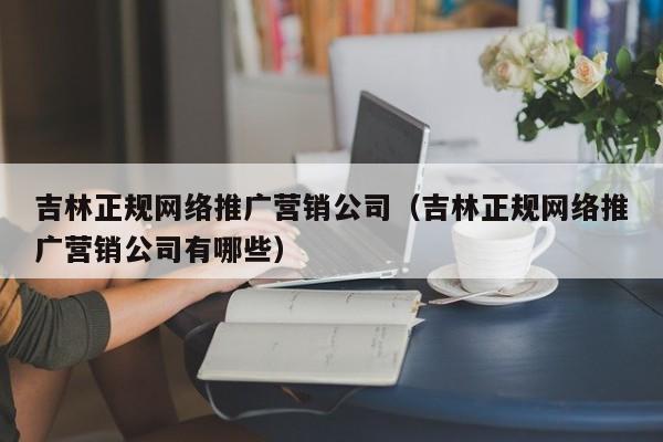 吉林正规网络推广营销公司（吉林正规网络推广营销公司有哪些）