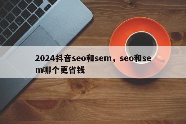 2024抖音seo和sem，seo和sem哪个更省钱