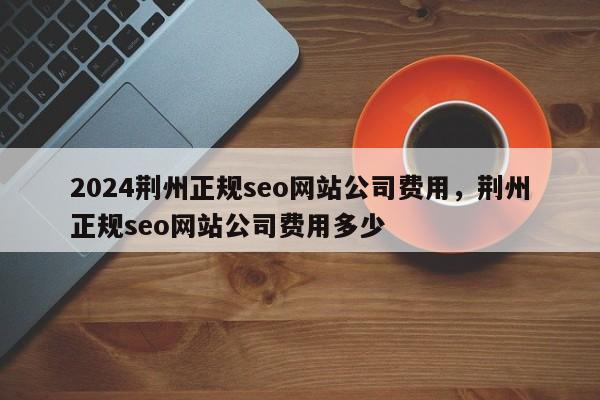 2024荆州正规seo网站公司费用，荆州正规seo网站公司费用多少