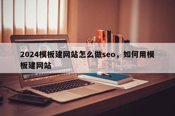 2024模板建网站怎么做seo，如何用模板建网站